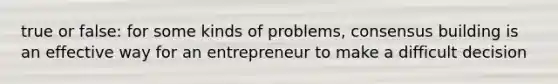 true or false: for some kinds of problems, consensus building is an effective way for an entrepreneur to make a difficult decision