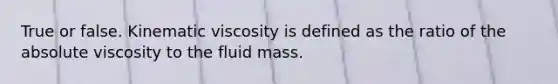 True or false. Kinematic viscosity is defined as the ratio of the absolute viscosity to the fluid mass.