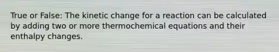 True or False: The kinetic change for a reaction can be calculated by adding two or more thermochemical equations and their enthalpy changes.