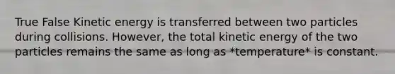 True False Kinetic energy is transferred between two particles during collisions. However, the total kinetic energy of the two particles remains the same as long as *temperature* is constant.