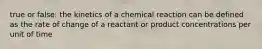 true or false: the kinetics of a chemical reaction can be defined as the rate of change of a reactant or product concentrations per unit of time