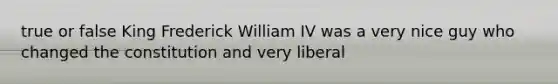 true or false King Frederick William IV was a very nice guy who changed the constitution and very liberal