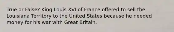 True or False? King Louis XVI of France offered to sell the Louisiana Territory to the United States because he needed money for his war with Great Britain.