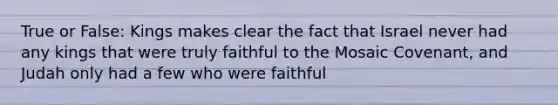 True or False: Kings makes clear the fact that Israel never had any kings that were truly faithful to the Mosaic Covenant, and Judah only had a few who were faithful