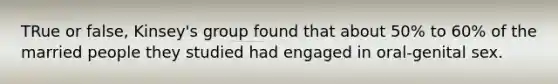 TRue or false, Kinsey's group found that about 50% to 60% of the married people they studied had engaged in oral-genital sex.