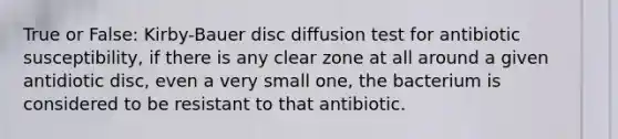 True or False: Kirby-Bauer disc diffusion test for antibiotic susceptibility, if there is any clear zone at all around a given antidiotic disc, even a very small one, the bacterium is considered to be resistant to that antibiotic.