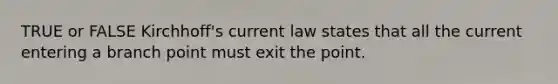 TRUE or FALSE Kirchhoff's current law states that all the current entering a branch point must exit the point.