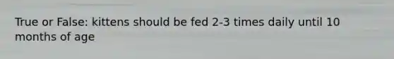 True or False: kittens should be fed 2-3 times daily until 10 months of age