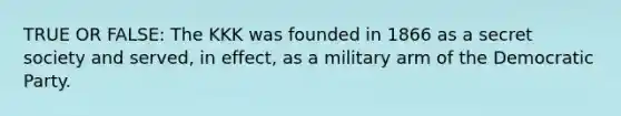 TRUE OR FALSE: The KKK was founded in 1866 as a secret society and served, in effect, as a military arm of the Democratic Party.