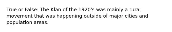 True or False: The Klan of the 1920's was mainly a rural movement that was happening outside of major cities and population areas.