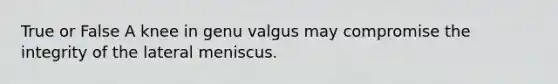 True or False A knee in genu valgus may compromise the integrity of the lateral meniscus.