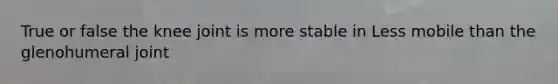 True or false the knee joint is more stable in Less mobile than the glenohumeral joint