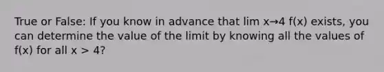 True or False: If you know in advance that lim x→4 f(x) exists, you can determine the value of the limit by knowing all the values of f(x) for all x > 4?