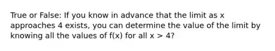 True or False: If you know in advance that the limit as x approaches 4 exists, you can determine the value of the limit by knowing all the values of f(x) for all x > 4?