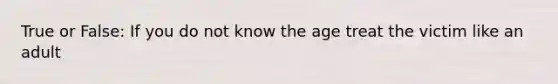 True or False: If you do not know the age treat the victim like an adult