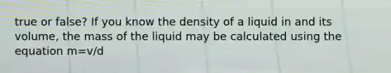 true or false? If you know the density of a liquid in and its volume, the mass of the liquid may be calculated using the equation m=v/d