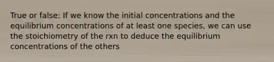 True or false: If we know the initial concentrations and the equilibrium concentrations of at least one species, we can use the stoichiometry of the rxn to deduce the equilibrium concentrations of the others