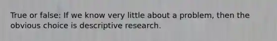 True or false: If we know very little about a problem, then the obvious choice is descriptive research.