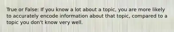 True or False: If you know a lot about a topic, you are more likely to accurately encode information about that topic, compared to a topic you don't know very well.