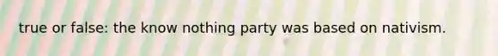 true or false: the know nothing party was based on nativism.