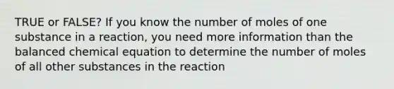 TRUE or FALSE? If you know the number of moles of one substance in a reaction, you need more information than the balanced chemical equation to determine the number of moles of all other substances in the reaction