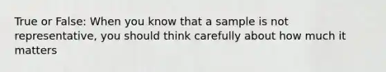 True or False: When you know that a sample is not representative, you should think carefully about how much it matters