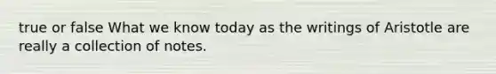 true or false What we know today as the writings of Aristotle are really a collection of notes.