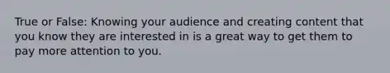 True or False: Knowing your audience and creating content that you know they are interested in is a great way to get them to pay more attention to you.