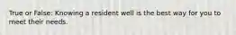 True or False: Knowing a resident well is the best way for you to meet their needs.