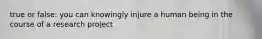 true or false: you can knowingly injure a human being in the course of a research project