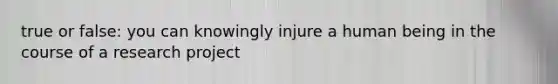 true or false: you can knowingly injure a human being in the course of a research project