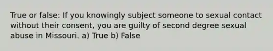 True or false: If you knowingly subject someone to sexual contact without their consent, you are guilty of second degree sexual abuse in Missouri. a) True b) False