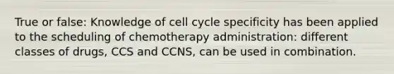 True or false: Knowledge of cell cycle specificity has been applied to the scheduling of chemotherapy administration: different classes of drugs, CCS and CCNS, can be used in combination.