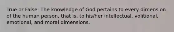 True or False: The knowledge of God pertains to every dimension of the human person, that is, to his/her intellectual, volitional, emotional, and moral dimensions.