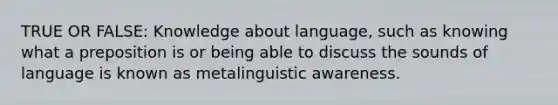 TRUE OR FALSE: Knowledge about language, such as knowing what a preposition is or being able to discuss the sounds of language is known as metalinguistic awareness.