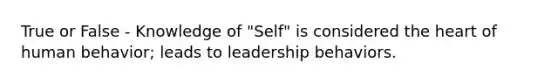 True or False - Knowledge of "Self" is considered the heart of human behavior; leads to leadership behaviors.