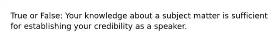 True or False: Your knowledge about a subject matter is sufficient for establishing your credibility as a speaker.