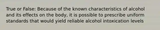 True or False: Because of the known characteristics of alcohol and its effects on the body, it is possible to prescribe uniform standards that would yield reliable alcohol intoxication levels