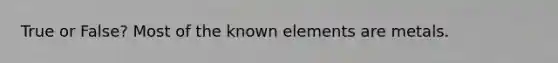 True or False? Most of the known elements are metals.