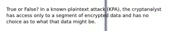 True or False? In a known-plaintext attack (KPA), the cryptanalyst has access only to a segment of encrypted data and has no choice as to what that data might be.