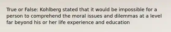 True or False: Kohlberg stated that it would be impossible for a person to comprehend the moral issues and dilemmas at a level far beyond his or her life experience and education