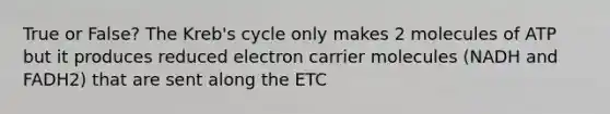 True or False? The Kreb's cycle only makes 2 molecules of ATP but it produces reduced electron carrier molecules (NADH and FADH2) that are sent along the ETC