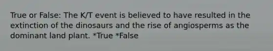 True or False: The K/T event is believed to have resulted in the extinction of the dinosaurs and the rise of angiosperms as the dominant land plant. *True *False