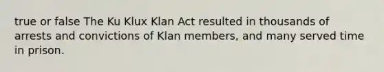 true or false The Ku Klux Klan Act resulted in thousands of arrests and convictions of Klan members, and many served time in prison.