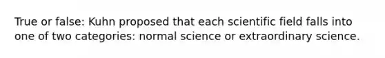 True or false: Kuhn proposed that each scientific field falls into one of two categories: normal science or extraordinary science.