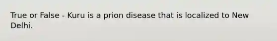 True or False - Kuru is a prion disease that is localized to New Delhi.