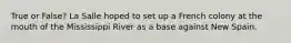 True or False? La Salle hoped to set up a French colony at the mouth of the Mississippi River as a base against New Spain.
