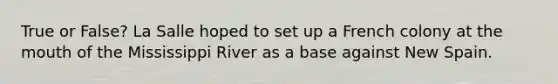 True or False? La Salle hoped to set up a French colony at the mouth of the Mississippi River as a base against New Spain.