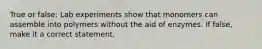 True or false: Lab experiments show that monomers can assemble into polymers without the aid of enzymes. If false, make it a correct statement.