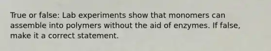 True or false: Lab experiments show that monomers can assemble into polymers without the aid of enzymes. If false, make it a correct statement.